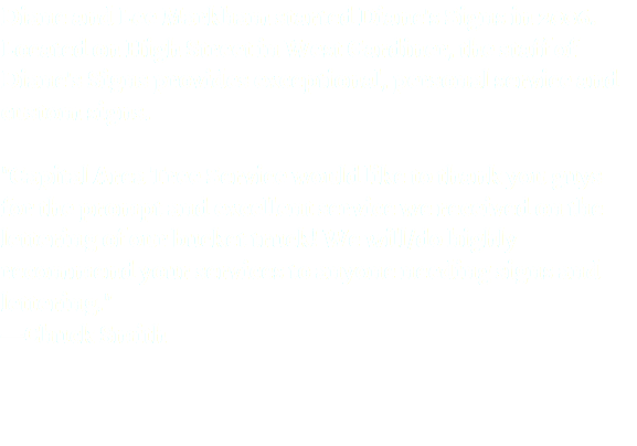 Diane and Lee Markham started Diane's Signs in 2006. Located on High Street in West Gardiner, the staff of Diane's Signs provides exceptional, personal service and custom signs. "Capital Area Tree Service would like to thank you guys for the prompt and excellent service we received on the lettering of our bucket truck! We will/do highly recommend your services to anyone needing signs and lettering."
—Chuck Smith